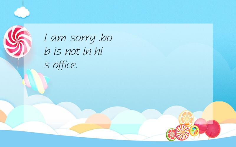 l am sorry .bob is not in his office.