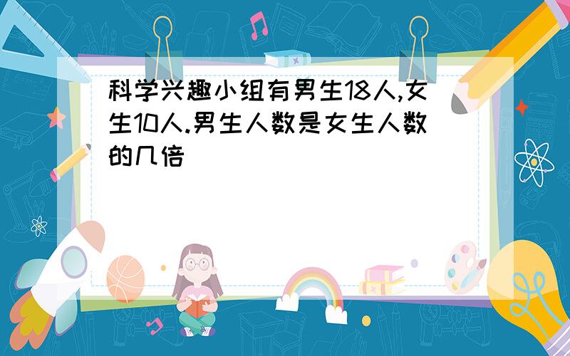 科学兴趣小组有男生18人,女生10人.男生人数是女生人数的几倍