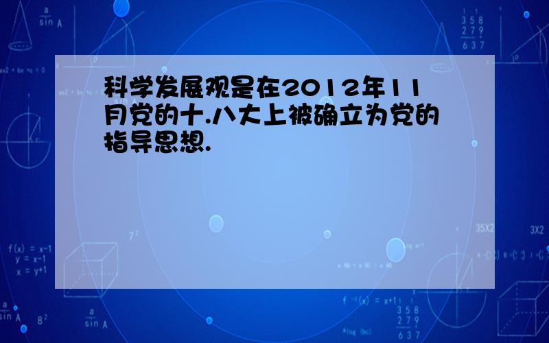 科学发展观是在2012年11月党的十.八大上被确立为党的指导思想.