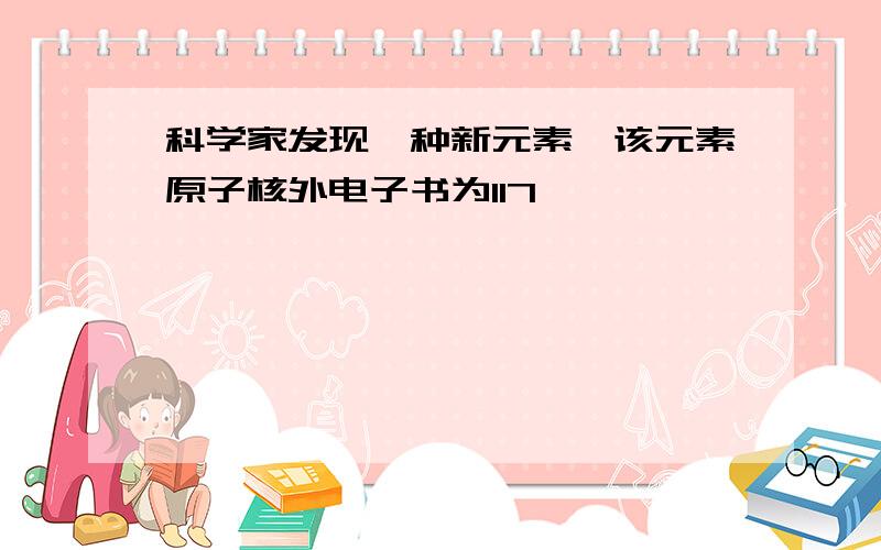 科学家发现一种新元素,该元素原子核外电子书为117