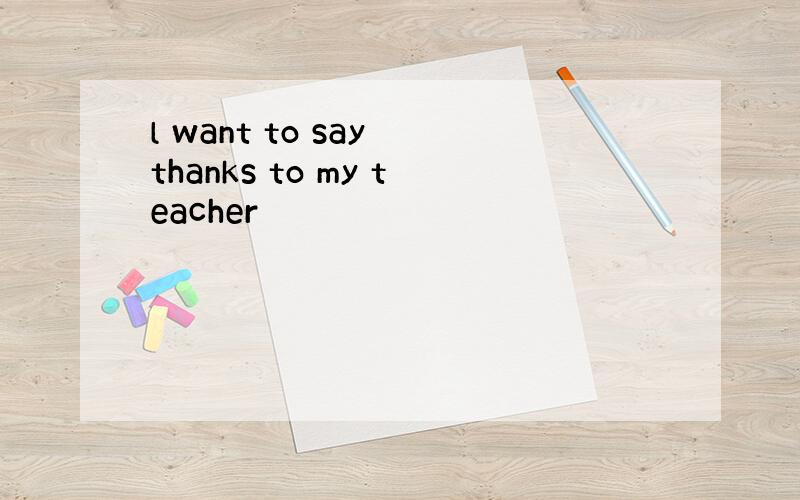 l want to say thanks to my teacher