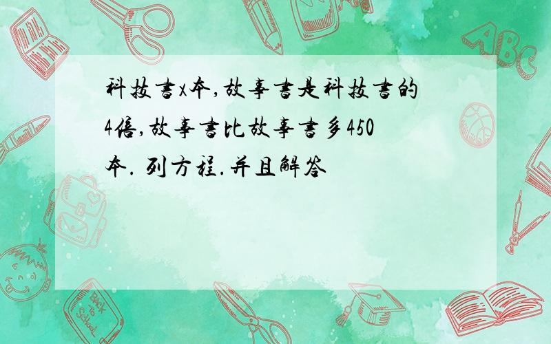 科技书x本,故事书是科技书的4倍,故事书比故事书多450本. 列方程.并且解答