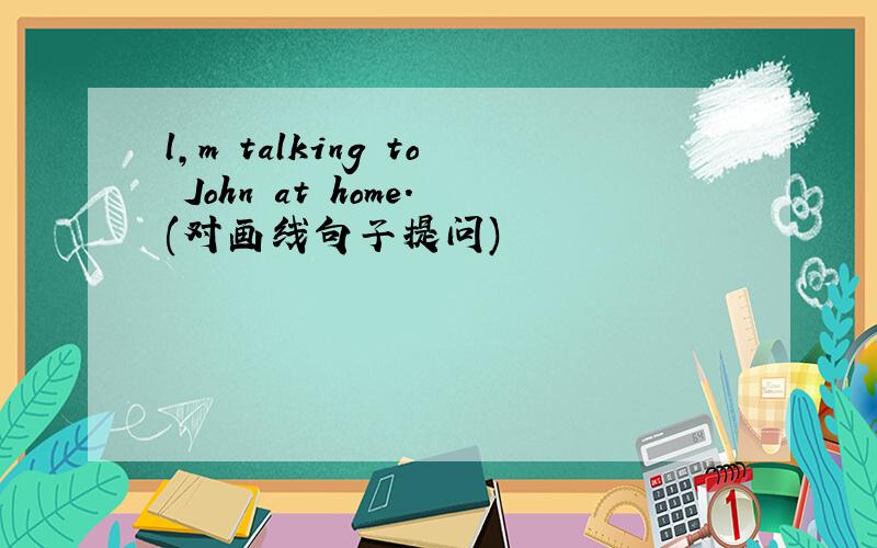 l,m talking to John at home.(对画线句子提问)