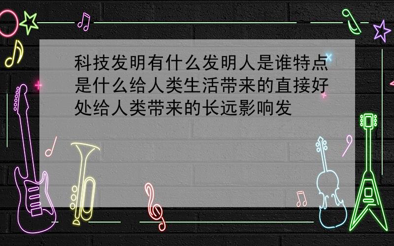 科技发明有什么发明人是谁特点是什么给人类生活带来的直接好处给人类带来的长远影响发