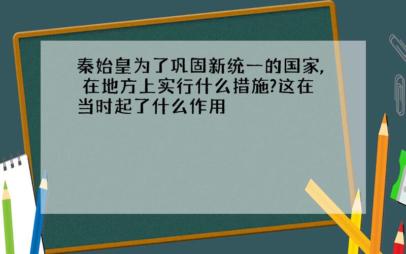 秦始皇为了巩固新统一的国家, 在地方上实行什么措施?这在当时起了什么作用