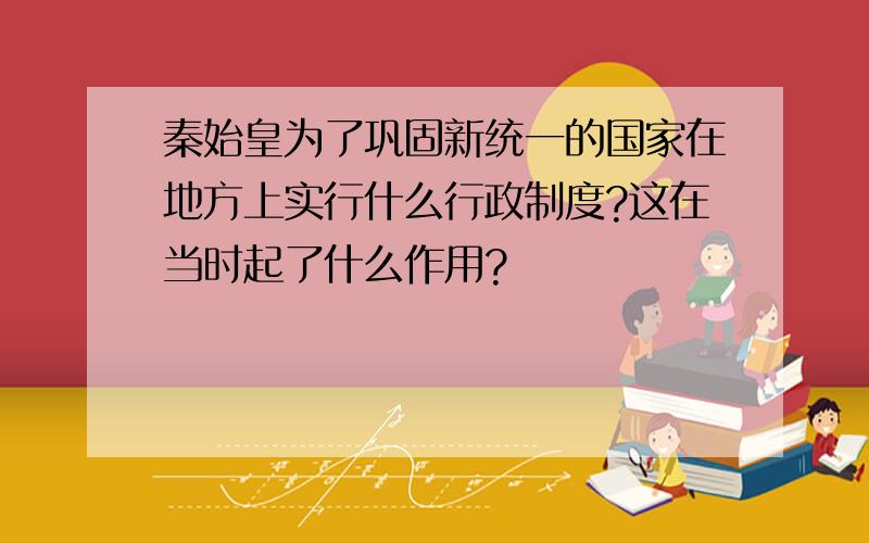 秦始皇为了巩固新统一的国家在地方上实行什么行政制度?这在当时起了什么作用?