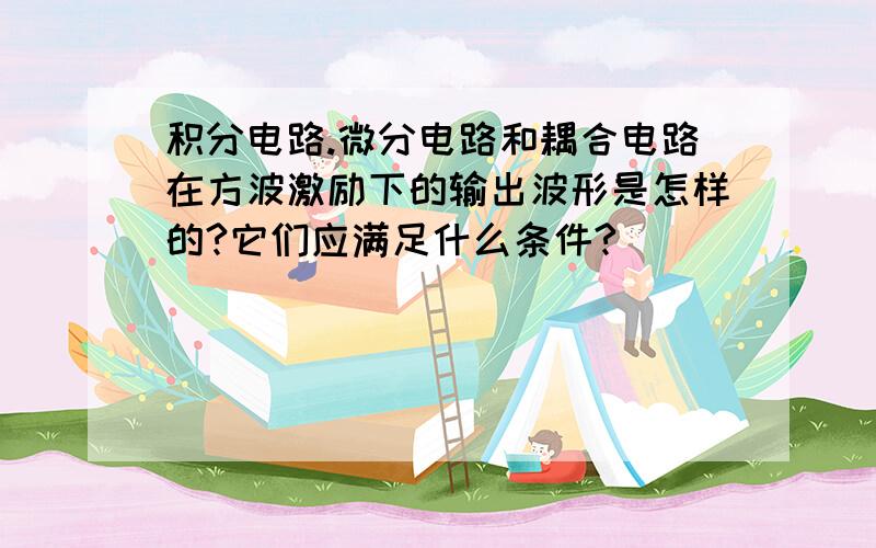 积分电路.微分电路和耦合电路在方波激励下的输出波形是怎样的?它们应满足什么条件?