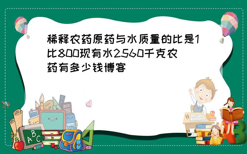 稀释农药原药与水质量的比是1比800现有水2560千克农药有多少钱博客