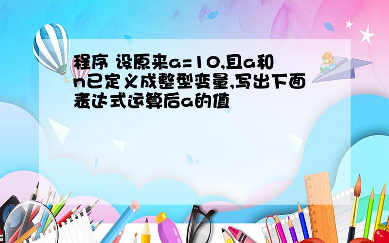 程序 设原来a=10,且a和n已定义成整型变量,写出下面表达式运算后a的值