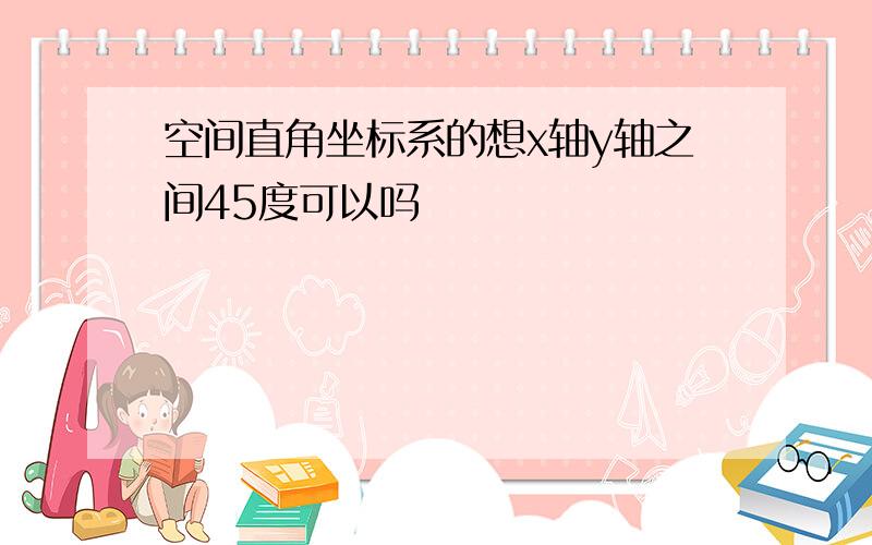 空间直角坐标系的想x轴y轴之间45度可以吗