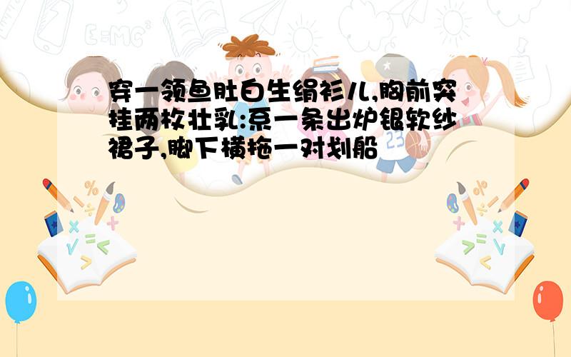 穿一领鱼肚白生绢衫儿,胸前突挂两枚壮乳:系一条出炉银软纱裙子,脚下横拖一对划船