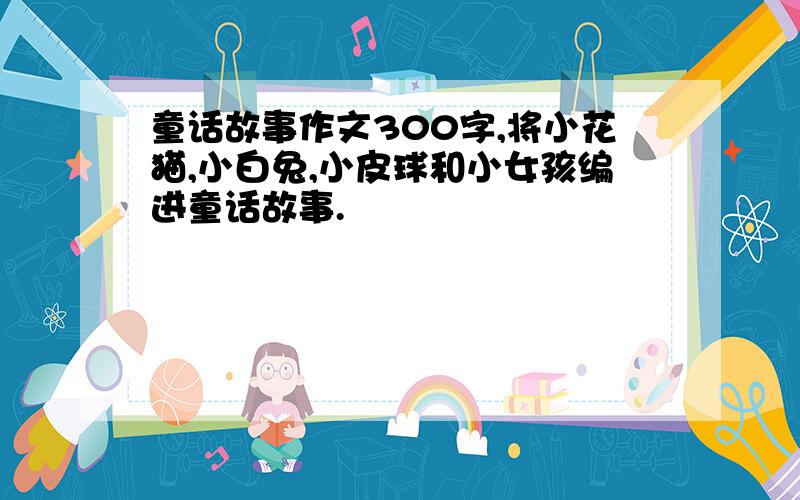 童话故事作文300字,将小花猫,小白兔,小皮球和小女孩编进童话故事.