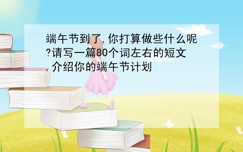 端午节到了,你打算做些什么呢?请写一篇80个词左右的短文,介绍你的端午节计划