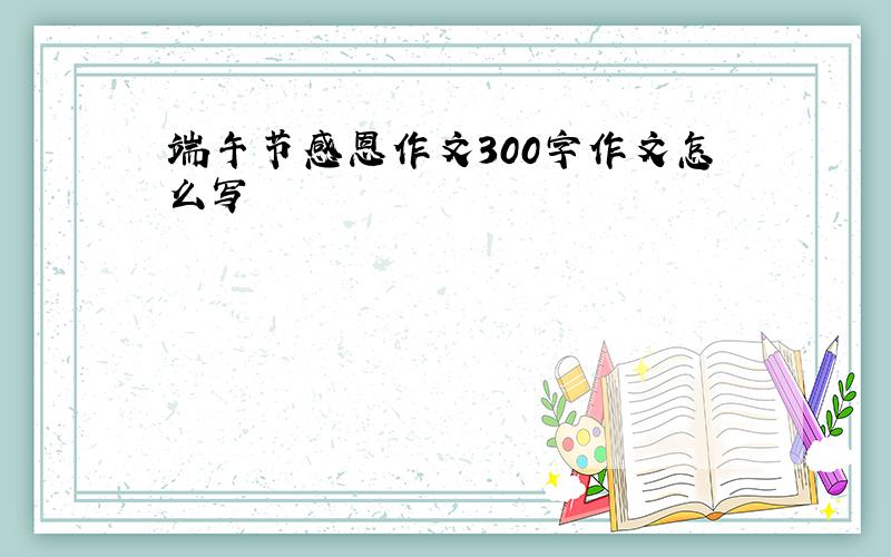 端午节感恩作文300字作文怎么写