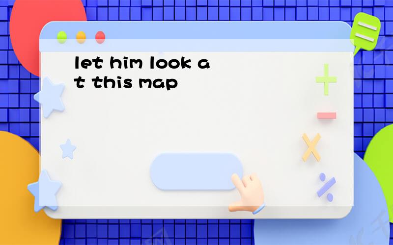 let him look at this map