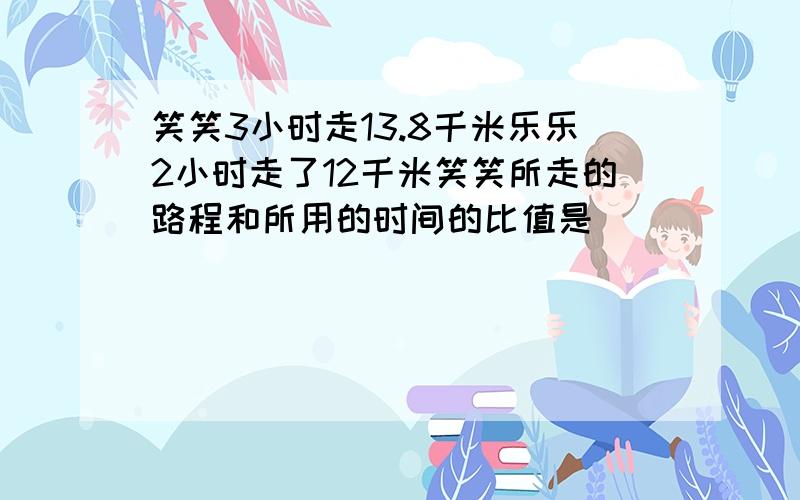 笑笑3小时走13.8千米乐乐2小时走了12千米笑笑所走的路程和所用的时间的比值是