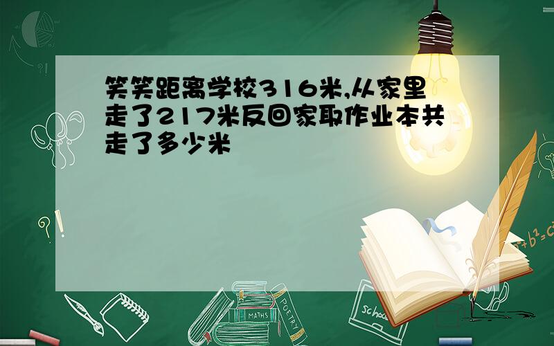 笑笑距离学校316米,从家里走了217米反回家取作业本共走了多少米