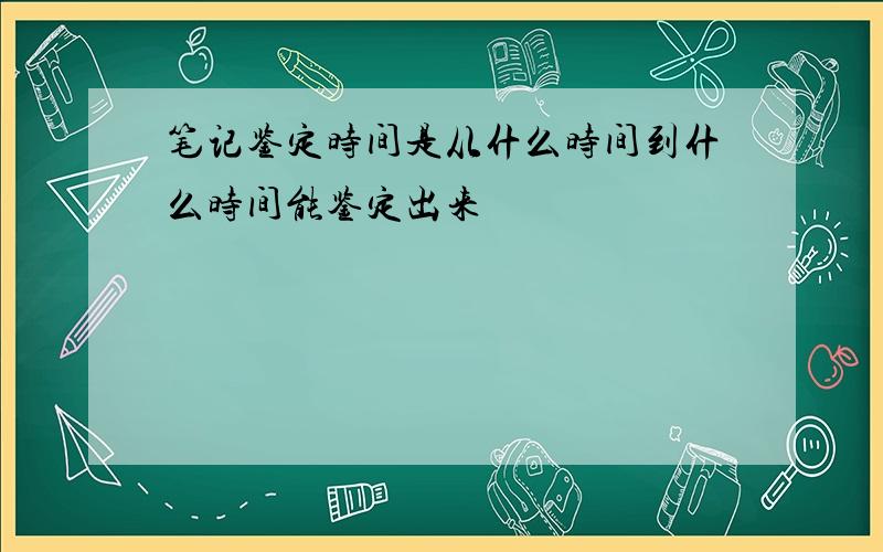 笔记鉴定时间是从什么时间到什么时间能鉴定出来