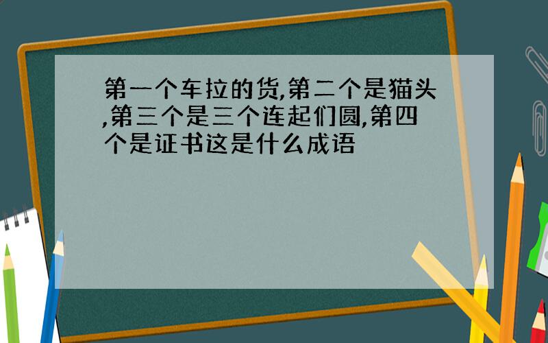 第一个车拉的货,第二个是猫头,第三个是三个连起们圆,第四个是证书这是什么成语