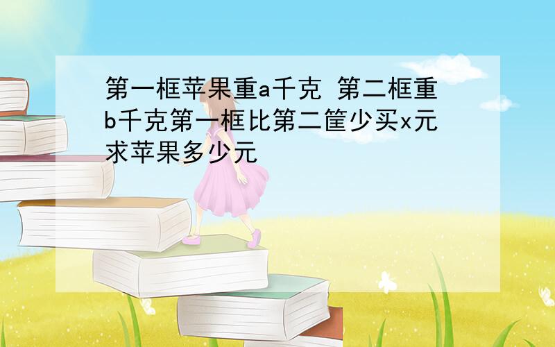 第一框苹果重a千克 第二框重b千克第一框比第二筐少买x元求苹果多少元