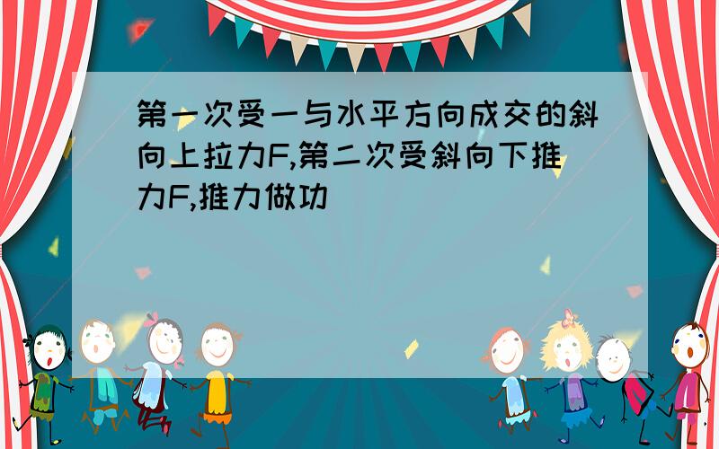 第一次受一与水平方向成交的斜向上拉力F,第二次受斜向下推力F,推力做功