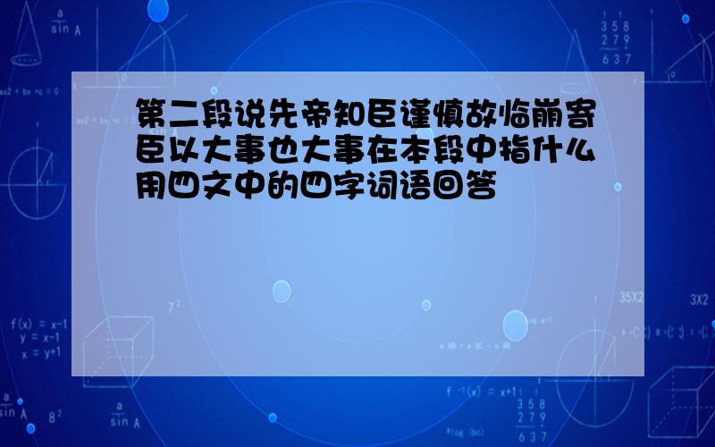 第二段说先帝知臣谨慎故临崩寄臣以大事也大事在本段中指什么用四文中的四字词语回答