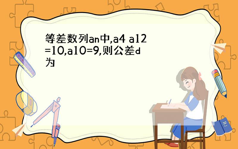 等差数列an中,a4 a12=10,a10=9,则公差d为