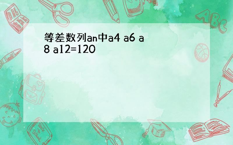 等差数列an中a4 a6 a8 a12=120