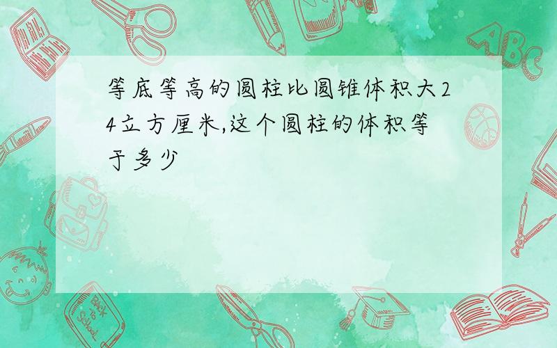 等底等高的圆柱比圆锥体积大24立方厘米,这个圆柱的体积等于多少