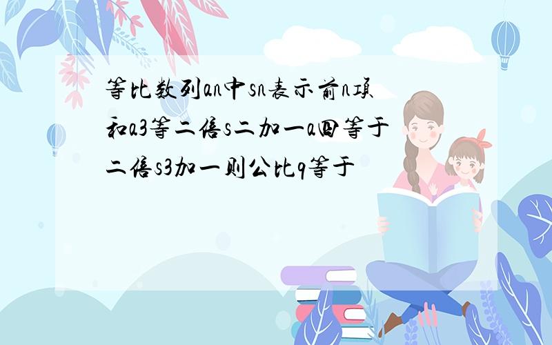 等比数列an中sn表示前n项和a3等二倍s二加一a四等于二倍s3加一则公比q等于