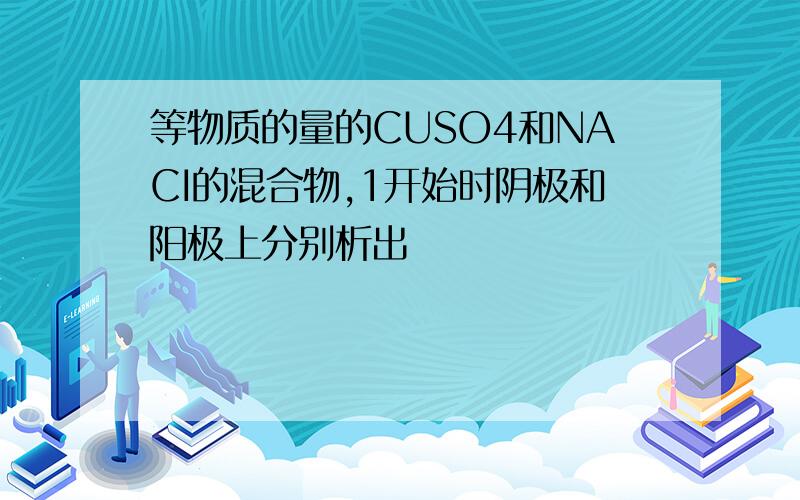 等物质的量的CUSO4和NACI的混合物,1开始时阴极和阳极上分别析出