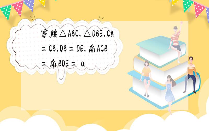 等腰△ABC,△DBE,CA=CB,DB=DE,角ACB=角BDE=α