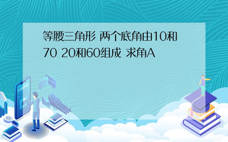 等腰三角形 两个底角由10和70 20和60组成 求角A