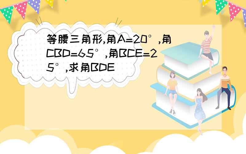 等腰三角形,角A=20°,角CBD=65°,角BCE=25°,求角BDE