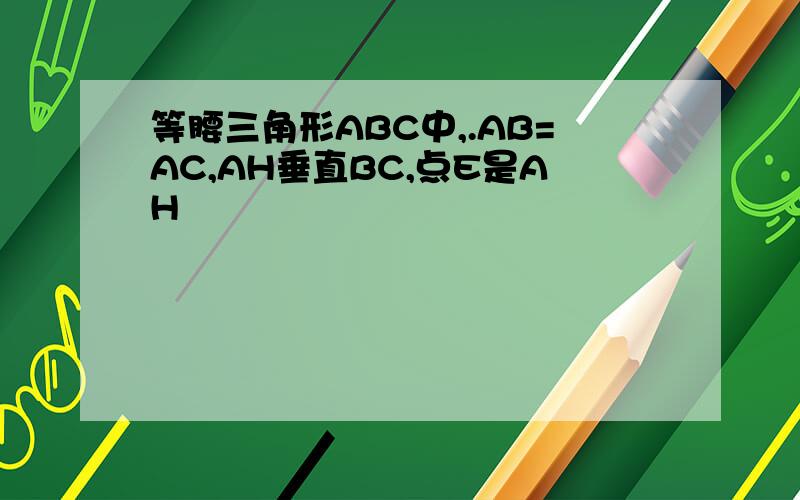 等腰三角形ABC中,.AB=AC,AH垂直BC,点E是AH