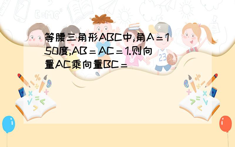 等腰三角形ABC中,角A＝150度,AB＝AC＝1.则向量AC乘向量BC＝