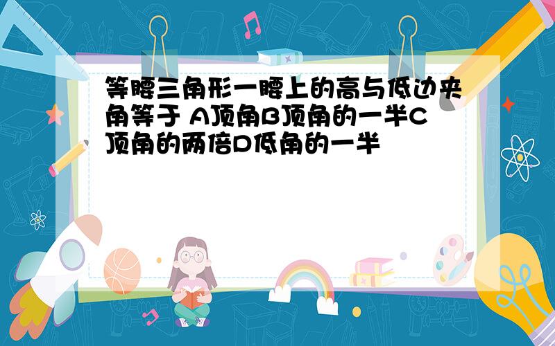 等腰三角形一腰上的高与低边夹角等于 A顶角B顶角的一半C顶角的两倍D低角的一半