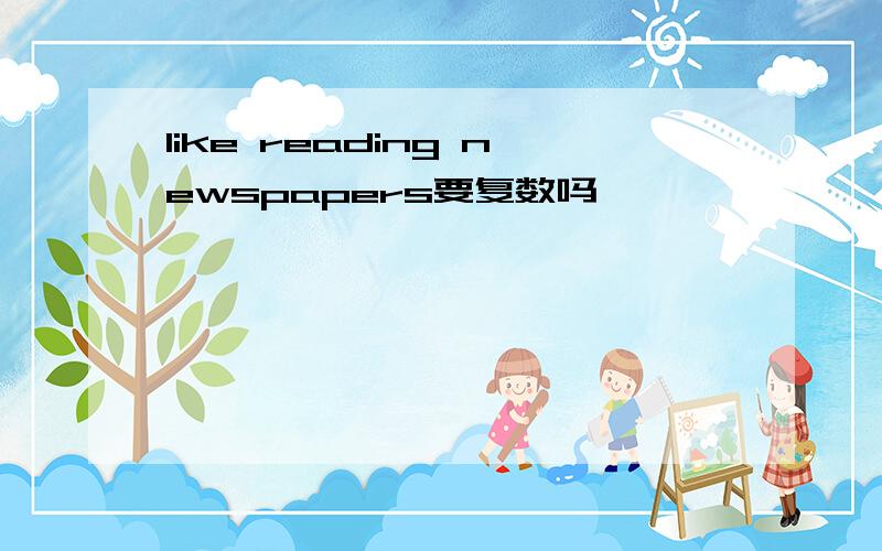 like reading newspapers要复数吗