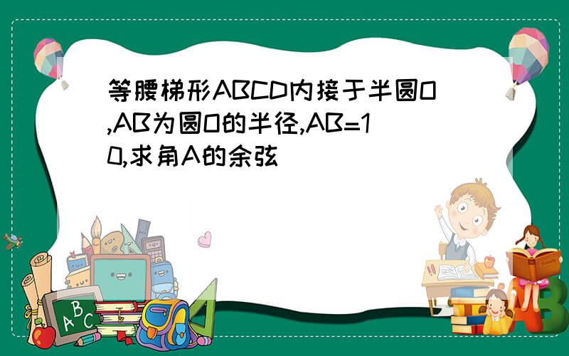 等腰梯形ABCD内接于半圆O,AB为圆O的半径,AB=10,求角A的余弦