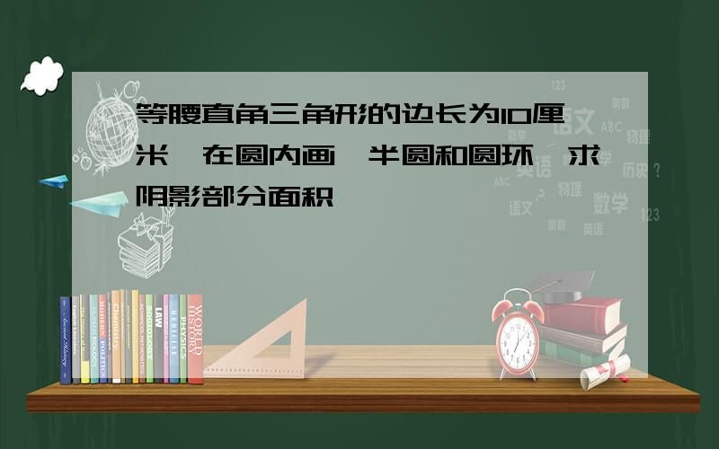 等腰直角三角形的边长为10厘米,在圆内画一半圆和圆环,求阴影部分面积