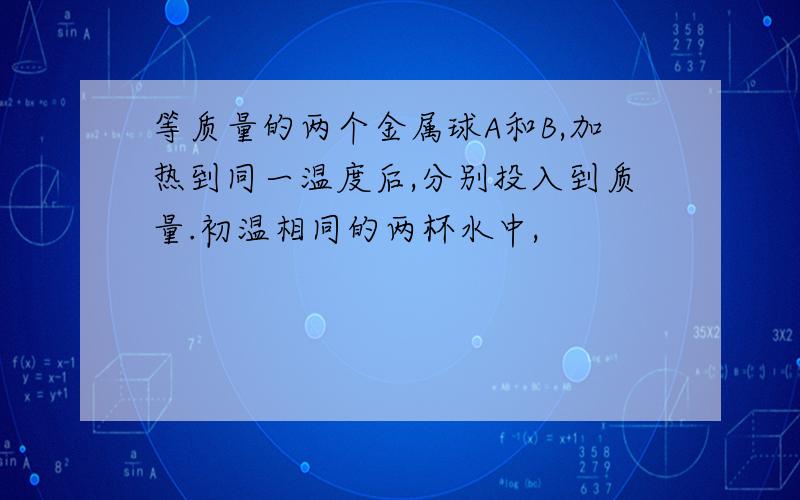 等质量的两个金属球A和B,加热到同一温度后,分别投入到质量.初温相同的两杯水中,