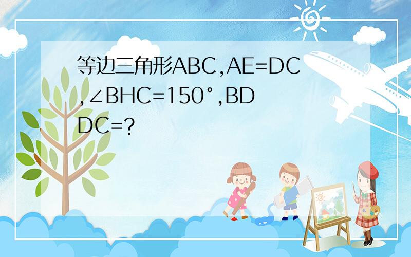 等边三角形ABC,AE=DC,∠BHC=150°,BD DC=?