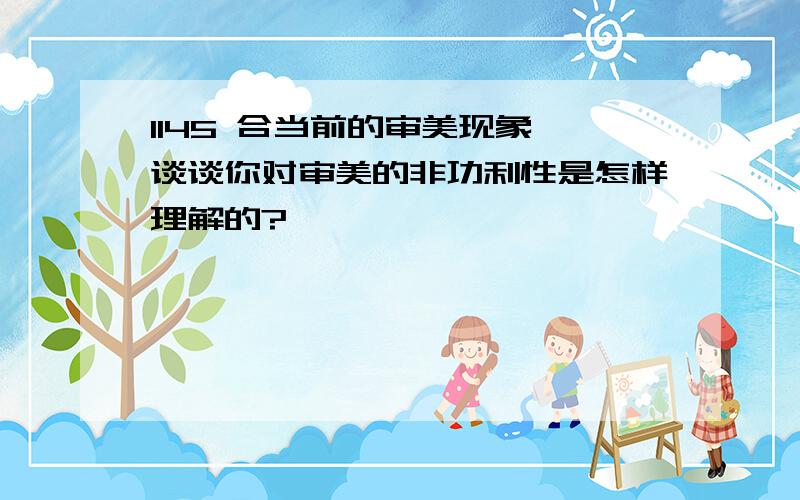 1145 合当前的审美现象,谈谈你对审美的非功利性是怎样理解的?