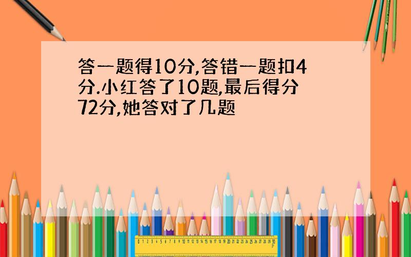 答一题得10分,答错一题扣4分.小红答了10题,最后得分72分,她答对了几题