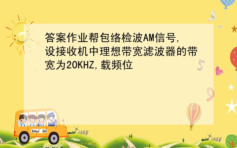 答案作业帮包络检波AM信号,设接收机中理想带宽滤波器的带宽为20KHZ,载频位