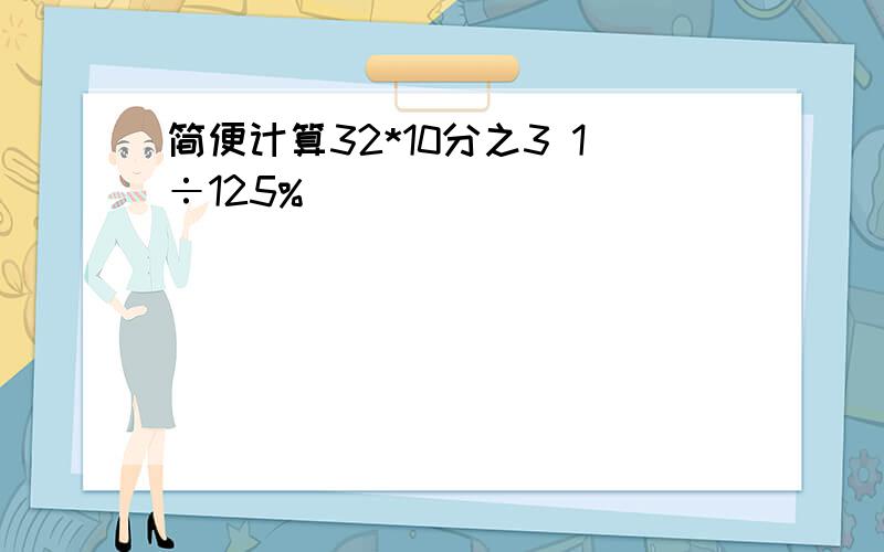 简便计算32*10分之3 1÷125%