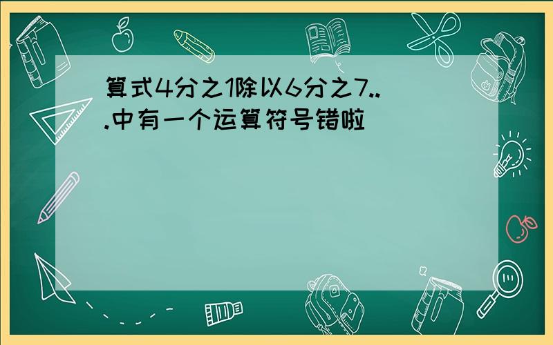 算式4分之1除以6分之7...中有一个运算符号错啦