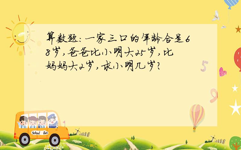 算数题:一家三口的年龄合是68岁,爸爸比小明大25岁,比妈妈大2岁,求小明几岁?