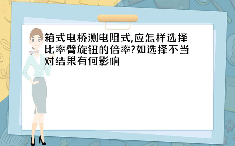 箱式电桥测电阻式,应怎样选择比率臂旋钮的倍率?如选择不当对结果有何影响