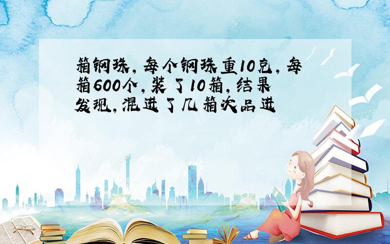 箱钢珠,每个钢珠重10克,每箱600个,装了10箱,结果发现,混进了几箱次品进